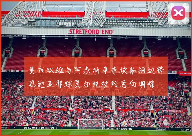 曼市双雄与阿森纳争夺埃弗顿边锋恩迪亚耶球员拒绝续约意向明确