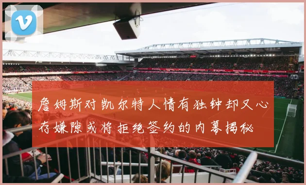 詹姆斯对凯尔特人情有独钟却又心存嫌隙或将拒绝签约的内幕揭秘