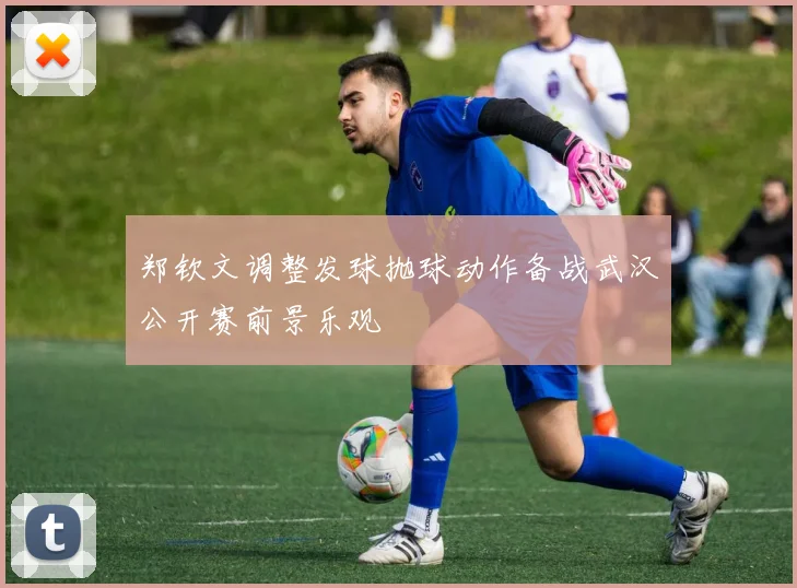 郑钦文调整发球抛球动作备战武汉公开赛前景乐观