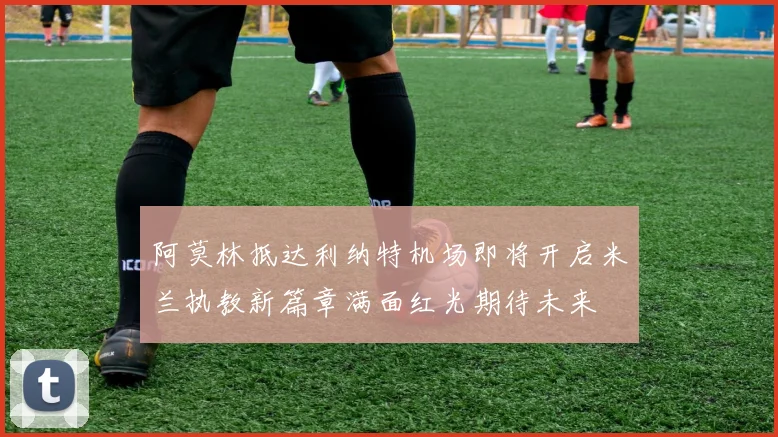 阿莫林抵达利纳特机场即将开启米兰执教新篇章满面红光期待未来