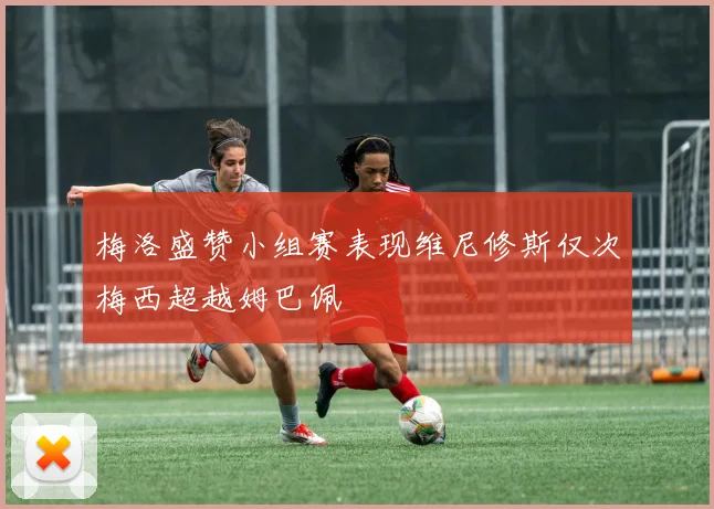 梅洛盛赞小组赛表现维尼修斯仅次梅西超越姆巴佩