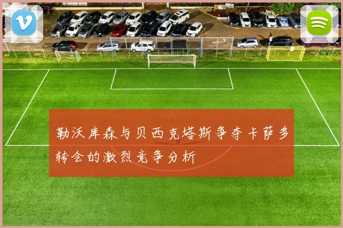 勒沃库森与贝西克塔斯争夺卡萨多转会的激烈竞争分析