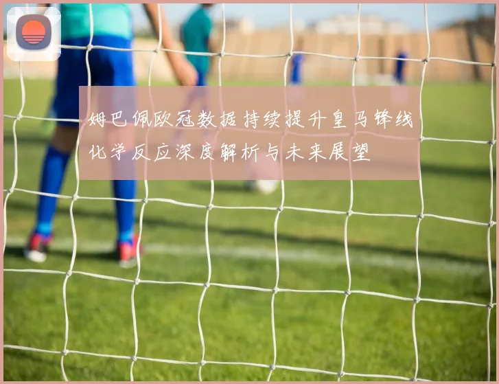 姆巴佩欧冠数据持续提升皇马锋线化学反应深度解析与未来展望