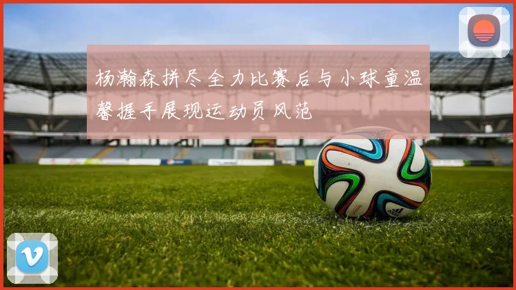杨瀚森拼尽全力比赛后与小球童温馨握手展现运动员风范