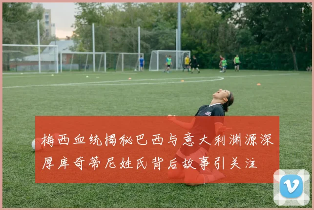 梅西血统揭秘巴西与意大利渊源深厚库奇蒂尼姓氏背后故事引关注