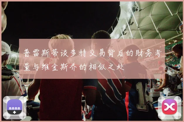 普雷斯蒂谈多特交易背后的财务考量与维金斯乔的相似之处