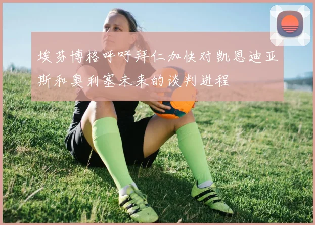 埃芬博格呼吁拜仁加快对凯恩迪亚斯和奥利塞未来的谈判进程