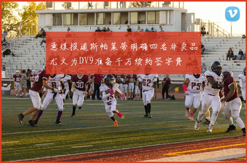 意媒报道斯帕莱蒂明确四名非卖品尤文为DV9准备千万续约签字费